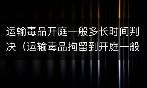 运输毒品开庭一般多长时间判决（运输毒品拘留到开庭一般多久）