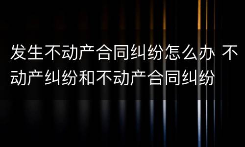 发生不动产合同纠纷怎么办 不动产纠纷和不动产合同纠纷