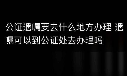 公证遗嘱要去什么地方办理 遗嘱可以到公证处去办理吗