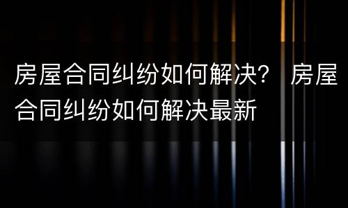 房屋合同纠纷如何解决？ 房屋合同纠纷如何解决最新