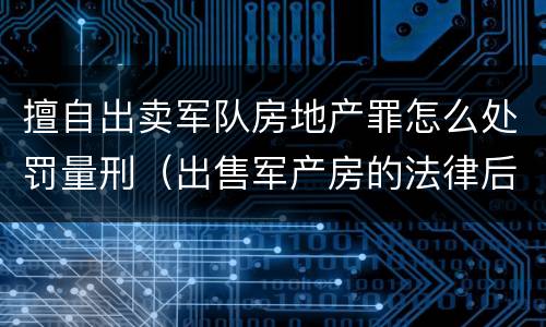 擅自出卖军队房地产罪怎么处罚量刑（出售军产房的法律后果）