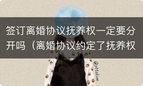 签订离婚协议抚养权一定要分开吗（离婚协议约定了抚养权,现在想争抚养权）