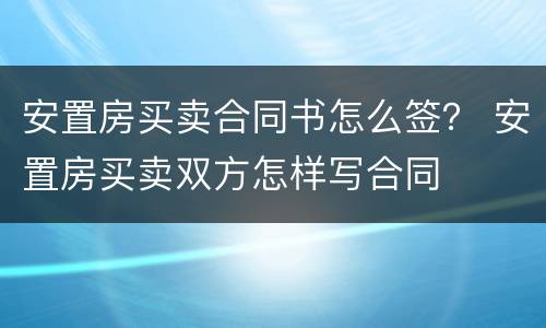 安置房买卖合同书怎么签？ 安置房买卖双方怎样写合同