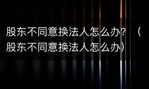 股东不同意换法人怎么办？（股东不同意换法人怎么办）