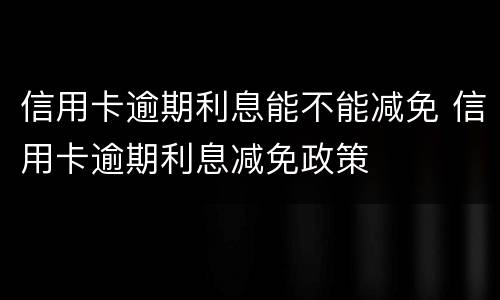 信用卡逾期利息能不能减免 信用卡逾期利息减免政策