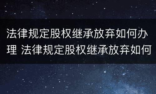 法律规定股权继承放弃如何办理 法律规定股权继承放弃如何办理