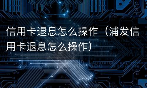 信用卡退息怎么操作（浦发信用卡退息怎么操作）