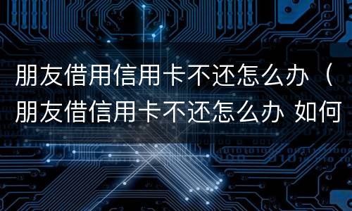 朋友借用信用卡不还怎么办（朋友借信用卡不还怎么办 如何处理）