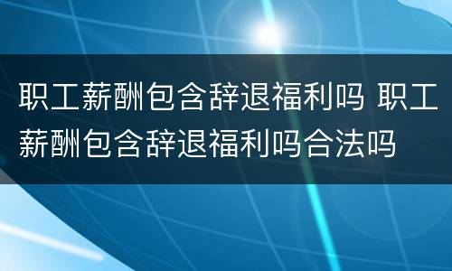 职工薪酬包含辞退福利吗 职工薪酬包含辞退福利吗合法吗