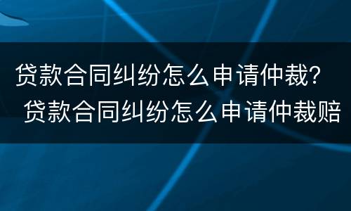 贷款合同纠纷怎么申请仲裁？ 贷款合同纠纷怎么申请仲裁赔偿