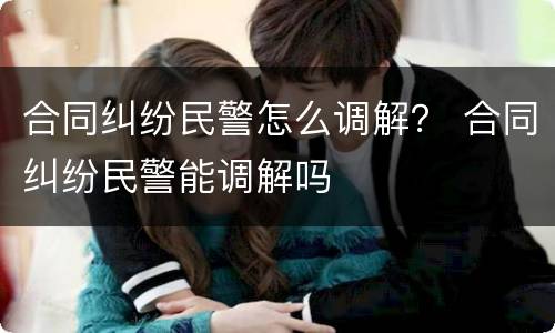 合同纠纷民警怎么调解？ 合同纠纷民警能调解吗