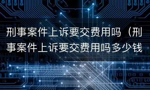 刑事案件上诉要交费用吗（刑事案件上诉要交费用吗多少钱）