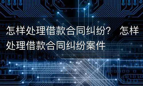 怎样处理借款合同纠纷？ 怎样处理借款合同纠纷案件