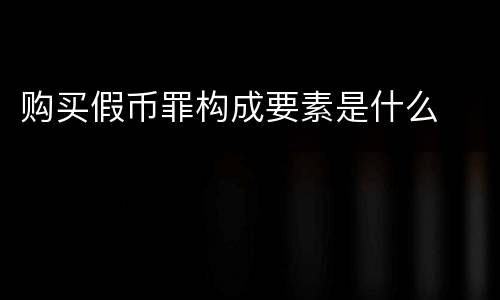 购买假币罪构成要素是什么