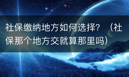 社保缴纳地方如何选择？（社保那个地方交就算那里吗）