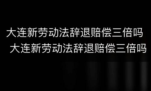 大连新劳动法辞退赔偿三倍吗 大连新劳动法辞退赔偿三倍吗多少钱