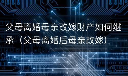 父母离婚母亲改嫁财产如何继承（父母离婚后母亲改嫁）