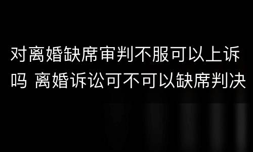 对离婚缺席审判不服可以上诉吗 离婚诉讼可不可以缺席判决