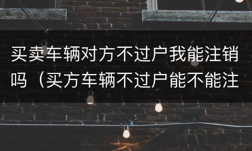 买卖车辆对方不过户我能注销吗（买方车辆不过户能不能注销）