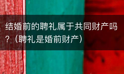 结婚前的聘礼属于共同财产吗?（聘礼是婚前财产）