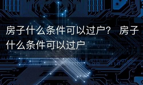 房子什么条件可以过户？ 房子什么条件可以过户