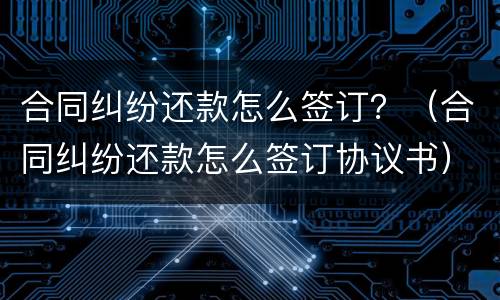 合同纠纷还款怎么签订？（合同纠纷还款怎么签订协议书）