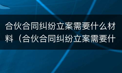 合伙合同纠纷立案需要什么材料（合伙合同纠纷立案需要什么材料才能立案）