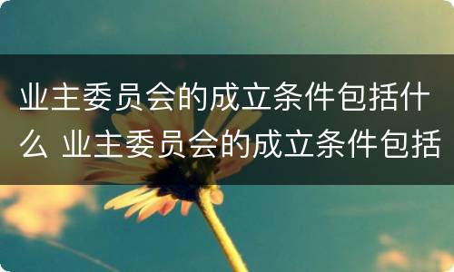 业主委员会的成立条件包括什么 业主委员会的成立条件包括什么内容