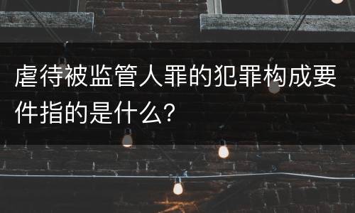 虐待被监管人罪的犯罪构成要件指的是什么？