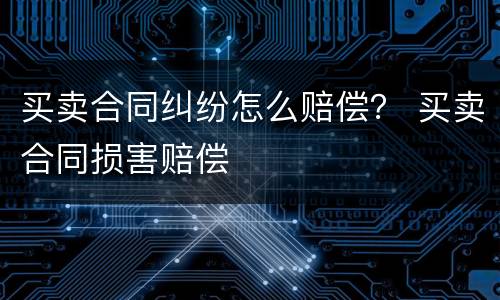 买卖合同纠纷怎么赔偿？ 买卖合同损害赔偿