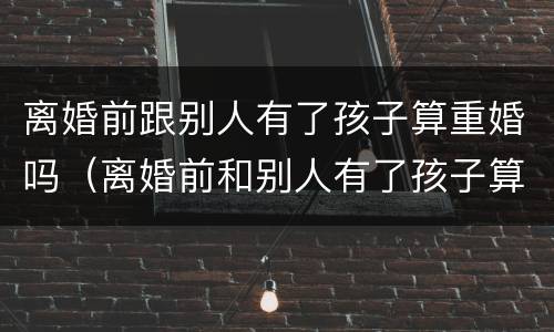 离婚前跟别人有了孩子算重婚吗（离婚前和别人有了孩子算重婚吗）