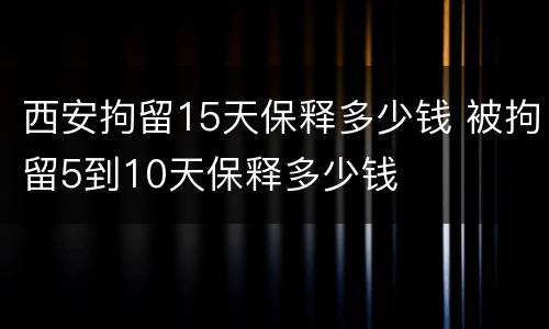 西安拘留15天保释多少钱 被拘留5到10天保释多少钱