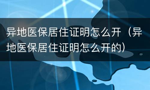 异地医保居住证明怎么开（异地医保居住证明怎么开的）