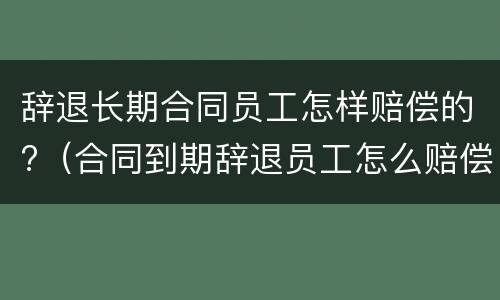 辞退长期合同员工怎样赔偿的?（合同到期辞退员工怎么赔偿）