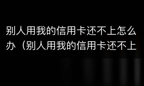 别人用我的信用卡还不上怎么办（别人用我的信用卡还不上怎么解决）