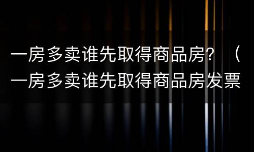 一房多卖谁先取得商品房？（一房多卖谁先取得商品房发票）