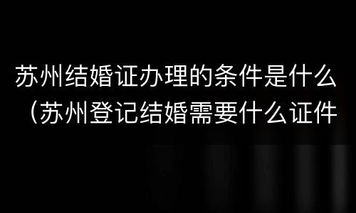 苏州结婚证办理的条件是什么（苏州登记结婚需要什么证件）