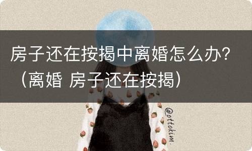 房子还在按揭中离婚怎么办？（离婚 房子还在按揭）