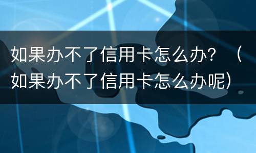 如果办不了信用卡怎么办？（如果办不了信用卡怎么办呢）