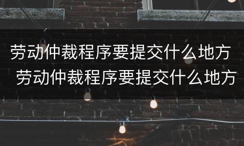劳动仲裁程序要提交什么地方 劳动仲裁程序要提交什么地方的证据