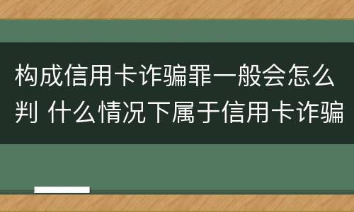 构成信用卡诈骗罪一般会怎么判 什么情况下属于信用卡诈骗罪