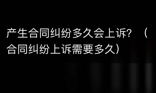 产生合同纠纷多久会上诉？（合同纠纷上诉需要多久）