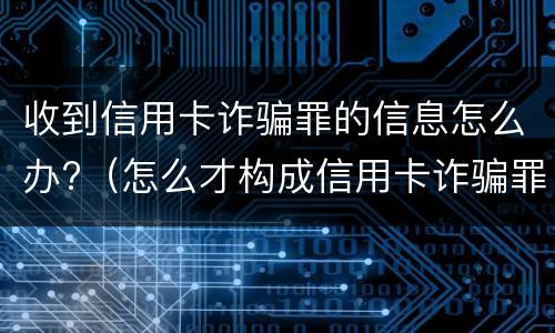 收到信用卡诈骗罪的信息怎么办?（怎么才构成信用卡诈骗罪）