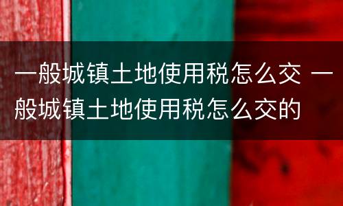 一般城镇土地使用税怎么交 一般城镇土地使用税怎么交的