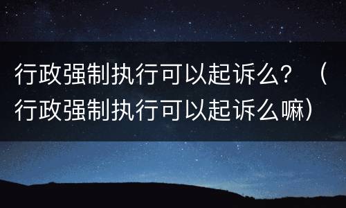 行政强制执行可以起诉么？（行政强制执行可以起诉么嘛）