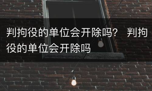 判拘役的单位会开除吗？ 判拘役的单位会开除吗