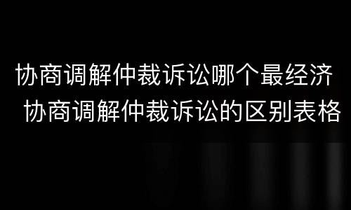 协商调解仲裁诉讼哪个最经济 协商调解仲裁诉讼的区别表格