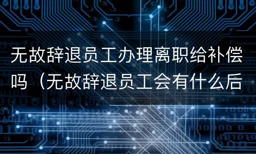 无故辞退员工办理离职给补偿吗（无故辞退员工会有什么后果）