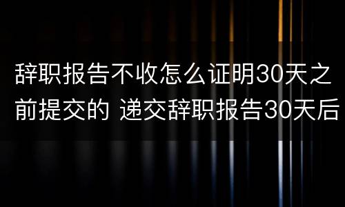 辞职报告不收怎么证明30天之前提交的 递交辞职报告30天后,不开离职证明