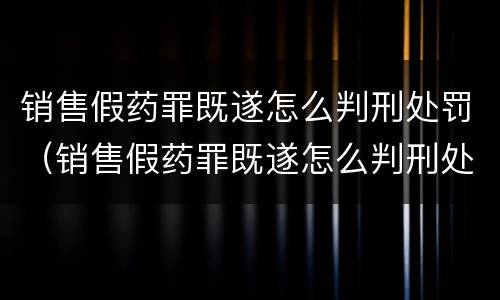 销售假药罪既遂怎么判刑处罚（销售假药罪既遂怎么判刑处罚依据）